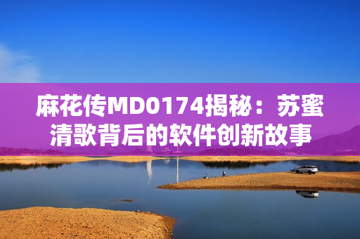 麻花傳MD0174揭秘：蘇蜜清歌背后的軟件創(chuàng  )新故事