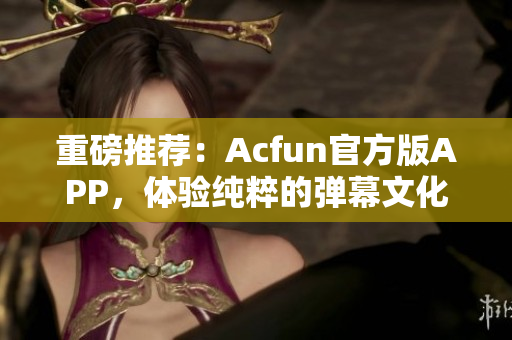 重磅推薦：Acfun官方版APP，體驗(yàn)純粹的彈幕文化！