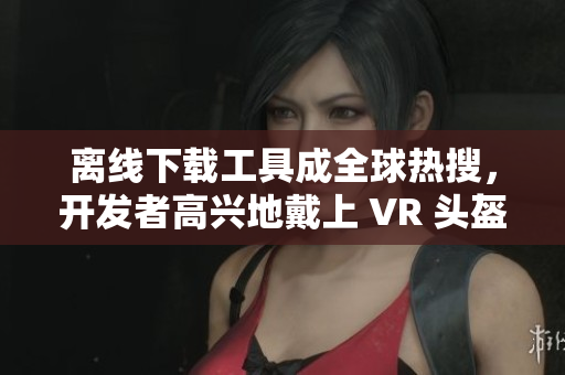 離線下載工具成全球熱搜，開發(fā)者高興地戴上 VR 頭盔數(shù)鈔票