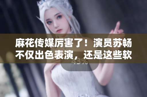 麻花傳媒厲害了！演員蘇暢不僅出色表演，還是這些軟件的粉絲！