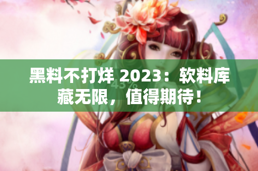 黑料不打烊 2023：軟料庫藏無限，值得期待！