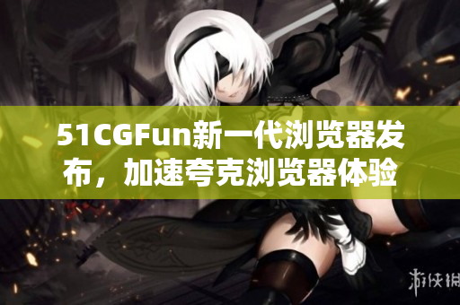 51CGFun新一代瀏覽器發(fā)布，加速夸克瀏覽器體驗(yàn)
