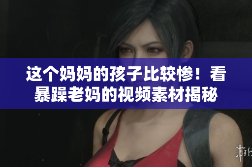 這個(gè)媽媽的孩子比較慘！看暴躁老媽的視頻素材揭秘