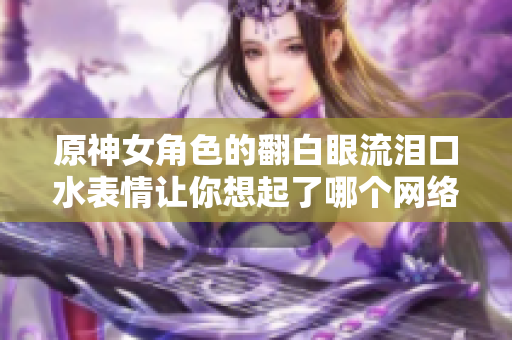 原神女角色的翻白眼流淚口水表情讓你想起了哪個網(wǎng)絡(luò)軟件？