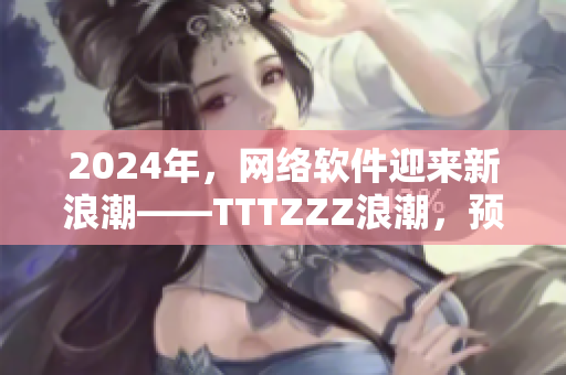 2024年，網(wǎng)絡(luò)軟件迎來新浪潮——TTTZZZ浪潮，預(yù)示著什么？