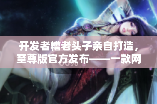 開(kāi)發(fā)者糟老頭子親自打造，至尊版官方發(fā)布——一款網(wǎng)絡(luò)軟件的完美呈現(xiàn)！