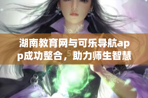 湖南教育網(wǎng)與可樂導(dǎo)航app成功整合，助力師生智慧學(xué)習(xí)