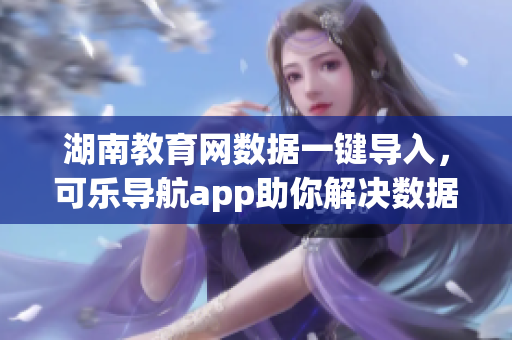 湖南教育網(wǎng)數(shù)據(jù)一鍵導(dǎo)入，可樂(lè)導(dǎo)航app助你解決數(shù)據(jù)處理難題