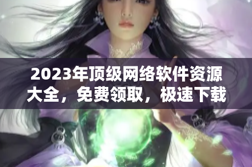 2023年頂級網(wǎng)絡(luò)軟件資源大全，免費領(lǐng)取，極速下載！