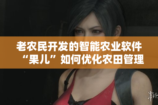 老農民開發(fā)的智能農業(yè)軟件“果兒”如何優(yōu)化農田管理