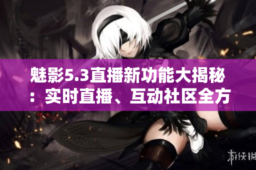 魅影5.3直播新功能大揭秘：實(shí)時直播、互動社區(qū)全方位加強(qiáng)