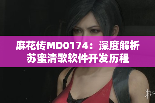 麻花傳MD0174：深度解析蘇蜜清歌軟件開發(fā)歷程