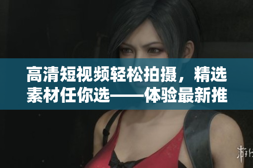 高清短視頻輕松拍攝，精選素材任你選——體驗(yàn)最新推出的9 1短視頻編輯軟件