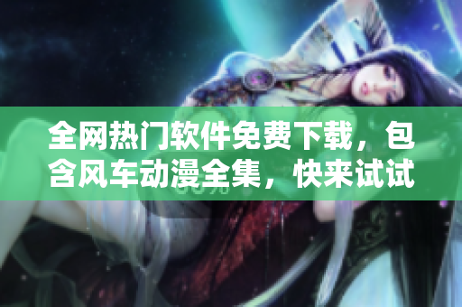 全網(wǎng)熱門軟件免費下載，包含風車動漫全集，快來試試吧！