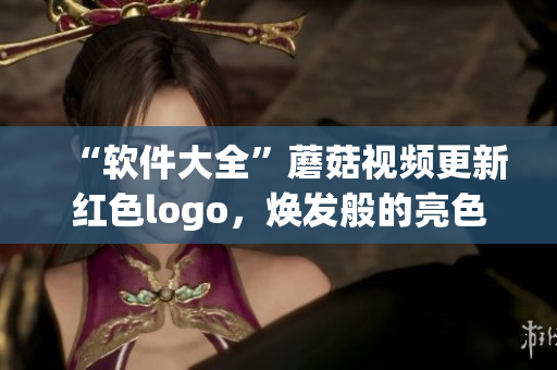 “軟件大全”蘑菇視頻更新紅色logo，煥發(fā)般的亮色使得軟件探索更加精彩!
