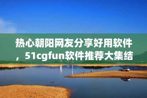熱心朝陽網(wǎng)友分享好用軟件，51cgfun軟件推薦大集結(jié)