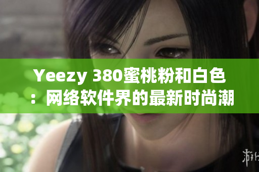 Yeezy 380蜜桃粉和白色：網(wǎng)絡(luò)軟件界的最新時(shí)尚潮流