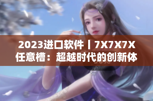 2023進(jìn)口軟件丨7X7X7X任意槽：超越時(shí)代的創(chuàng)新體驗(yàn)！