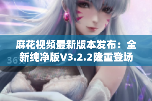 麻花視頻最新版本發(fā)布：全新純凈版V3.2.2隆重登場