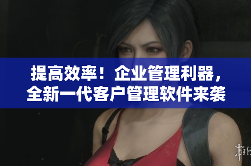 提高效率！企業(yè)管理利器，全新一代客戶管理軟件來襲！