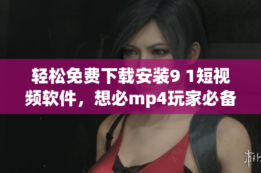 輕松免費(fèi)下載安裝9 1短視頻軟件，想必mp4玩家必備