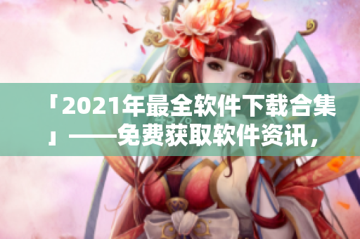 「2021年最全軟件下載合集」——免費(fèi)獲取軟件資訊，解鎖高效辦公夯工具