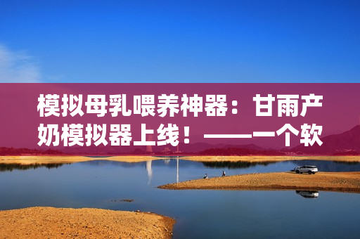 模擬母乳喂養(yǎng)神器：甘雨產(chǎn)奶模擬器上線！——一個(gè)軟件編輯的猜測(cè)