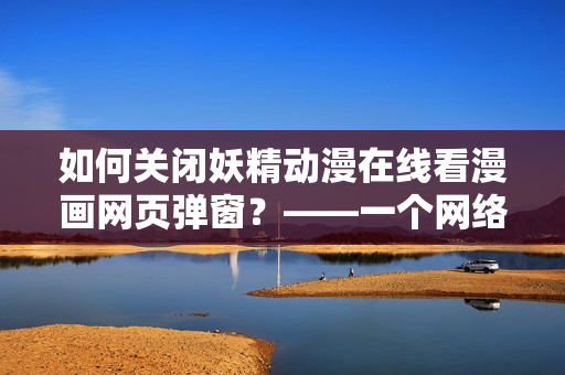 如何關(guān)閉妖精動(dòng)漫在線看漫畫網(wǎng)頁(yè)彈窗？——一個(gè)網(wǎng)絡(luò)軟件編輯的教程