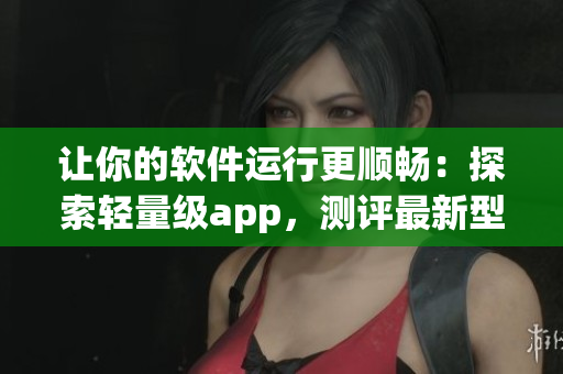 讓你的軟件運行更順暢：探索輕量級app，測評最新型號