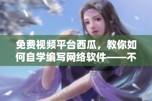 免費(fèi)視頻平臺(tái)西瓜，教你如何自學(xué)編寫(xiě)網(wǎng)絡(luò)軟件——不容錯(cuò)過(guò)！