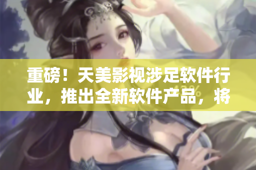 重磅！天美影視涉足軟件行業(yè)，推出全新軟件產(chǎn)品，將顛覆行業(yè)！