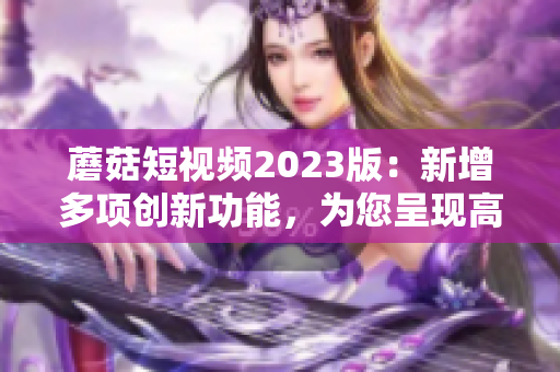 蘑菇短視頻2023版：新增多項(xiàng)創(chuàng)新功能，為您呈現(xiàn)高質(zhì)量視頻！
