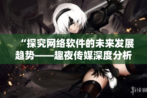 “探究網(wǎng)絡軟件的未來發(fā)展趨勢——趣夜傳媒深度分析”