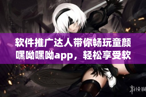 軟件推廣達人帶你暢玩童顏嘿呦嘿呦app，輕松享受軟件樂趣