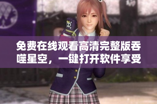 免費在線觀看高清完整版吞噬星空，一鍵打開軟件享受視覺盛宴