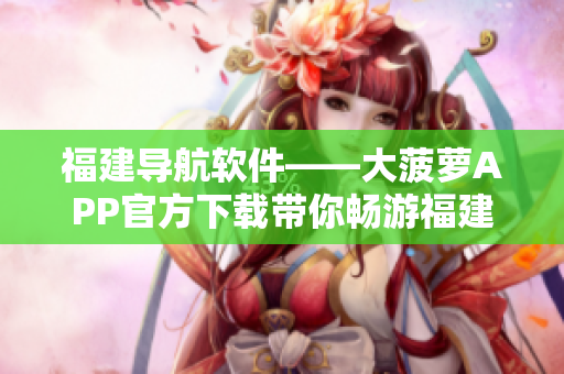 福建導(dǎo)航軟件——大菠蘿APP官方下載帶你暢游福建