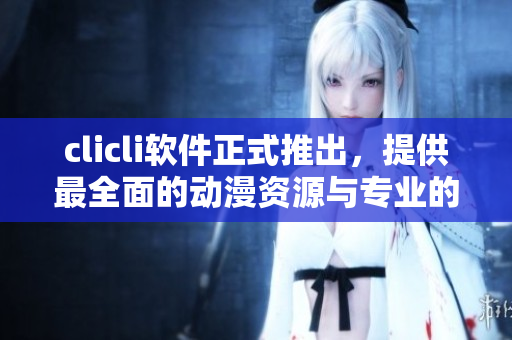 clicli軟件正式推出，提供最全面的動(dòng)漫資源與專業(yè)的播放體驗(yàn)