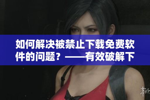 如何解決被禁止下載免費(fèi)軟件的問題？——有效破解下載限制