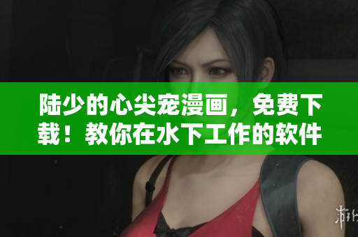 陸少的心尖寵漫畫(huà)，免費(fèi)下載！教你在水下工作的軟件操作技巧