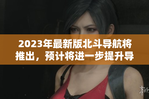 2023年最新版北斗導(dǎo)航將推出，預(yù)計(jì)將進(jìn)一步提升導(dǎo)航精度和覆蓋范圍