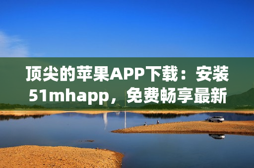 頂尖的蘋果APP下載：安裝51mhapp，免費(fèi)暢享最新軟件體驗(yàn)