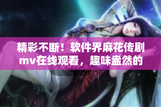 精彩不斷！軟件界麻花傳劇mv在線觀看，趣味盎然的軟件開發(fā)故事盡在眼前