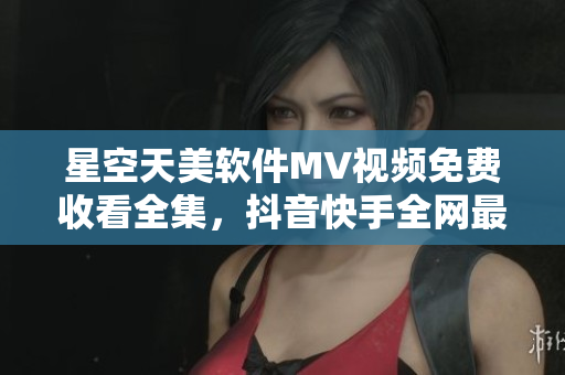 星空天美軟件MV視頻免費收看全集，抖音快手全網(wǎng)最熱推薦