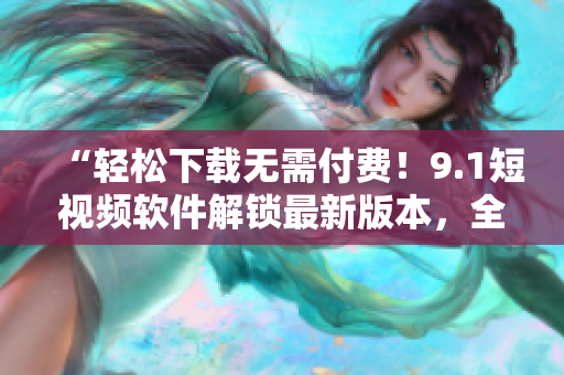 “輕松下載無需付費(fèi)！9.1短視頻軟件解鎖最新版本，全新升級(jí)體驗(yàn)！”