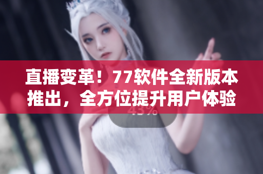 直播變革！77軟件全新版本推出，全方位提升用戶體驗