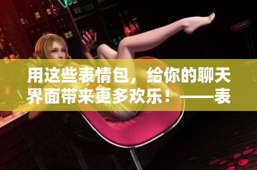 用這些表情包，給你的聊天界面帶來更多歡樂！——表情包動(dòng)圖推薦