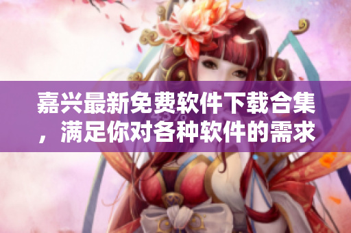 嘉興最新免費(fèi)軟件下載合集，滿足你對各種軟件的需求！
