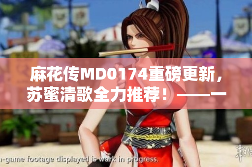 麻花傳MD0174重磅更新，蘇蜜清歌全力推薦！——一款激動人心的軟件革新