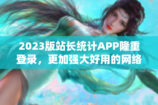 2023版站長統(tǒng)計APP隆重登錄，更加強大好用的網絡軟件分析利器！