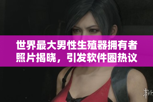 世界最大男性生殖器擁有者照片揭曉，引發(fā)軟件圈熱議